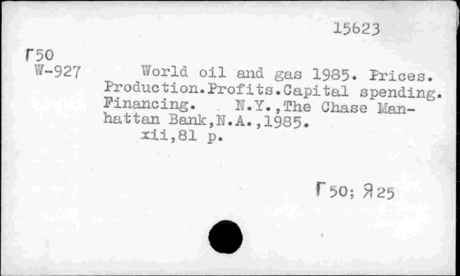 ﻿15623
f50
W-927 World oil and gas 1985. Trices. Production.Profits.Capital spending. Financing. . N.Y.,The Chase Manhattan Bank,N.A.,1985.
xii,81 p.
r 50; 325